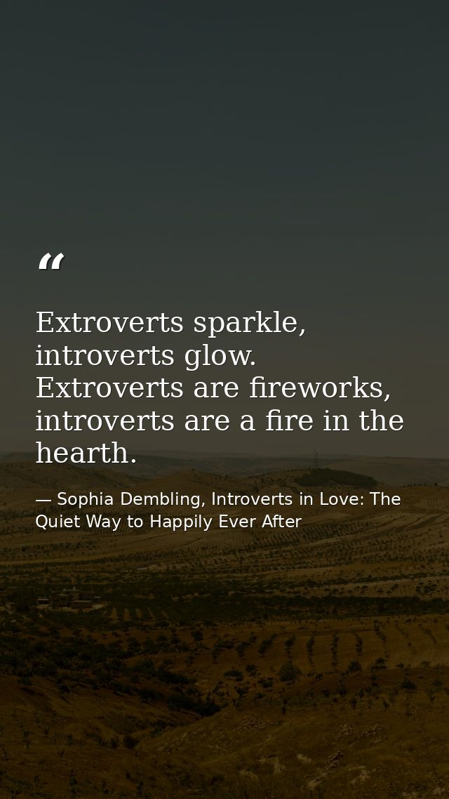 Extroverts sparkle, introverts glow. Extroverts are fireworks, introverts are a fire in the hearth. — Sophia Dembling, Introverts in Love: The Quiet Way to Happily Ever After