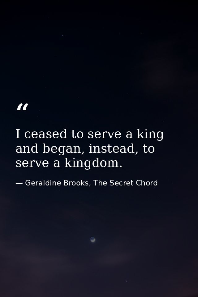 I ceased to serve a king and began, instead, to serve a kingdom. — Geraldine Brooks, The Secret Chord