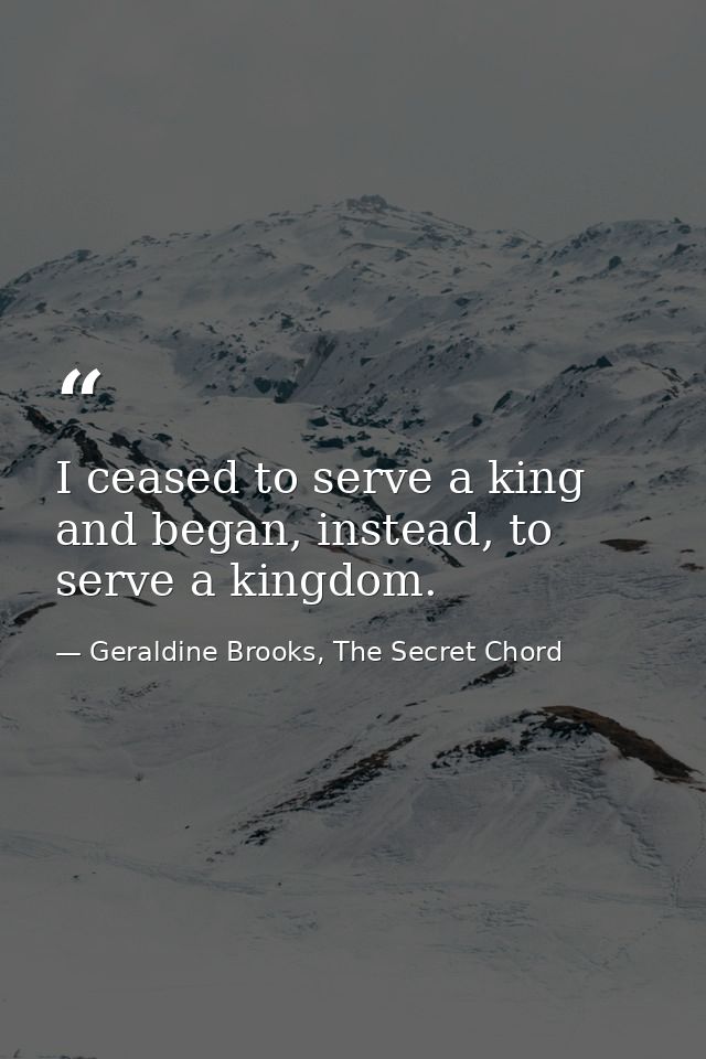 I ceased to serve a king and began, instead, to serve a kingdom. — Geraldine Brooks, The Secret Chord