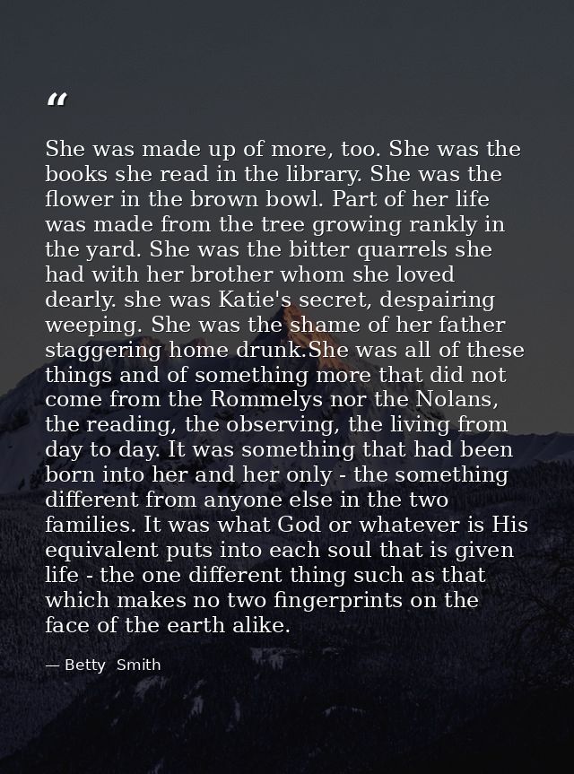 She was made up of more, too. She was the books she read in the library. She was the flower in the brown bowl. Part of h — Betty  Smith