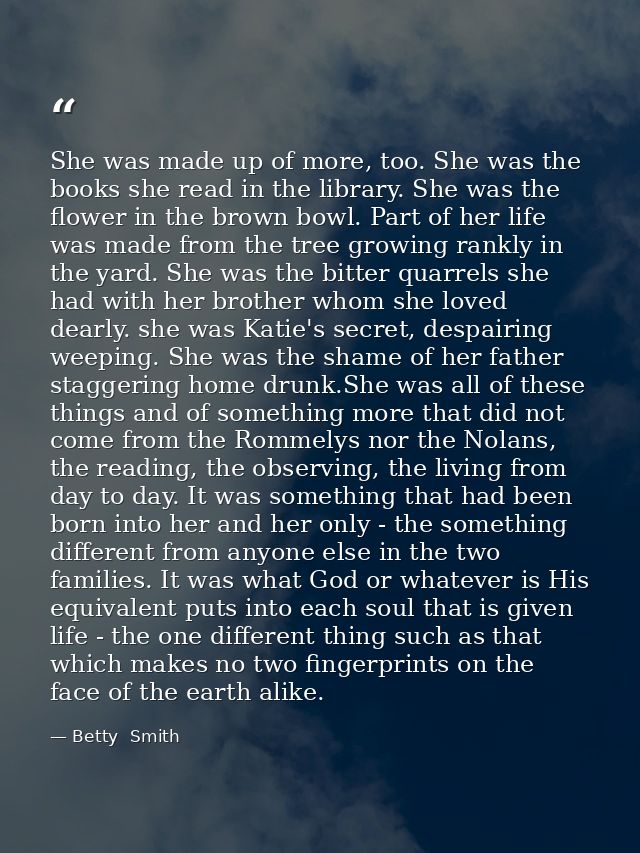 She was made up of more, too. She was the books she read in the library. She was the flower in the brown bowl. Part of h — Betty  Smith