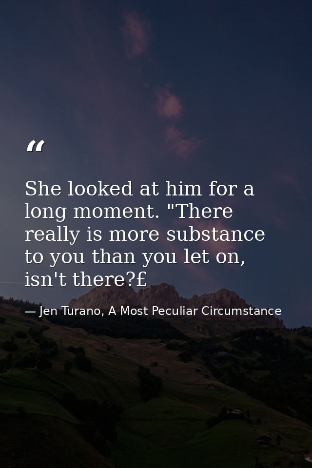 She looked at him for a long moment. "There really is more substance to you than you let on, isn't there?£ — Jen Turano, A Most Peculiar Circumstance
