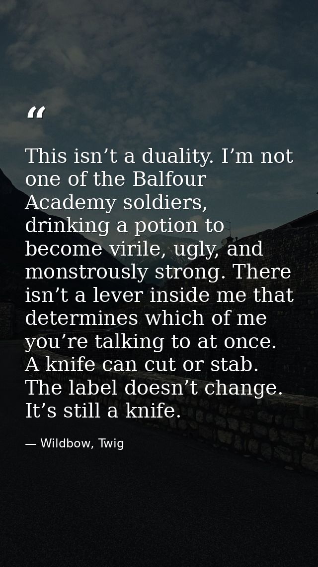 This isn’t a duality. I’m not one of the Balfour Academy soldiers, drinking a potion to become virile, ugly, and monstro — Wildbow, Twig