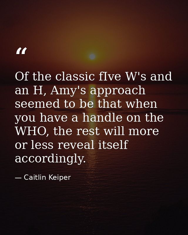 Of the classic fIve W's and an H, Amy's approach seemed to be that when you have a handle on the WHO, the rest will more — Caitlin Keiper