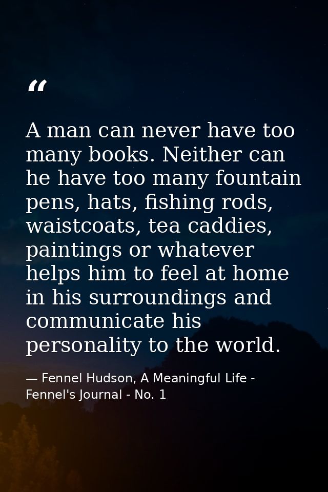 A man can never have too many books. Neither can he have too many fountain pens, hats, fishing rods, waistcoats, tea cad — Fennel Hudson, A Meaningful Life - Fennel's Journal - No. 1