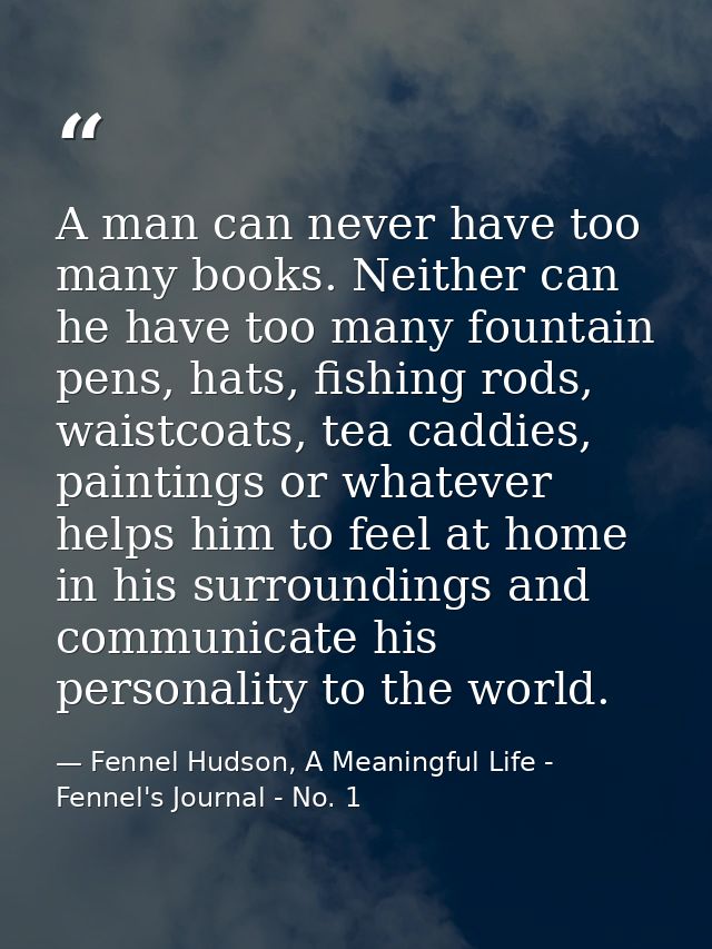 A man can never have too many books. Neither can he have too many fountain pens, hats, fishing rods, waistcoats, tea cad — Fennel Hudson, A Meaningful Life - Fennel's Journal - No. 1