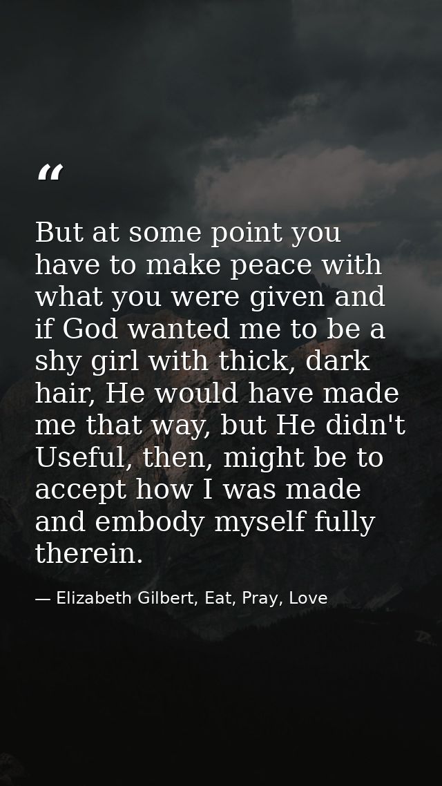 But at some point you have to make peace with what you were given and if God wanted me to be a shy girl with thick, dark — Elizabeth Gilbert, Eat, Pray, Love