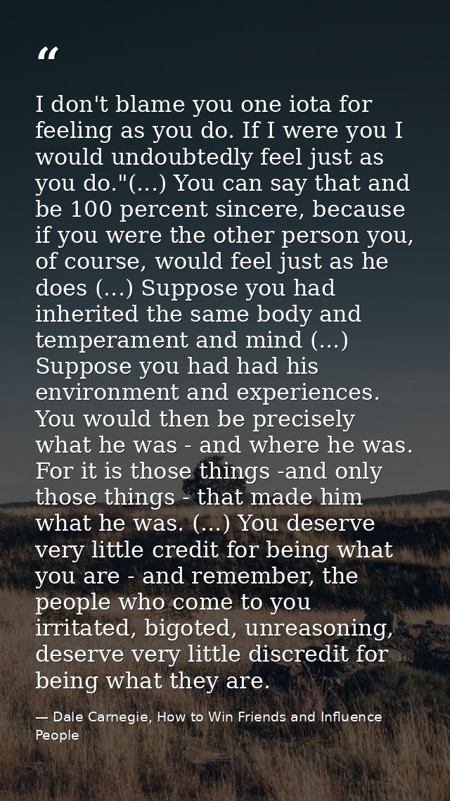 I don't blame you one iota for feeling as you do. If I were you I would undoubtedly feel just as you do."(...) You can s — Dale Carnegie, How to Win Friends and Influence People