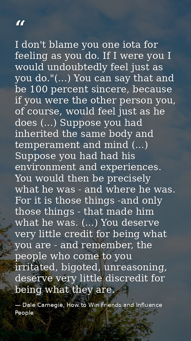 I don't blame you one iota for feeling as you do. If I were you I would undoubtedly feel just as you do."(...) You can s — Dale Carnegie, How to Win Friends and Influence People