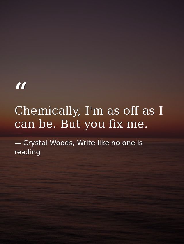 Chemically, I'm as off as I can be. But you fix me. — Crystal Woods, Write like no one is reading