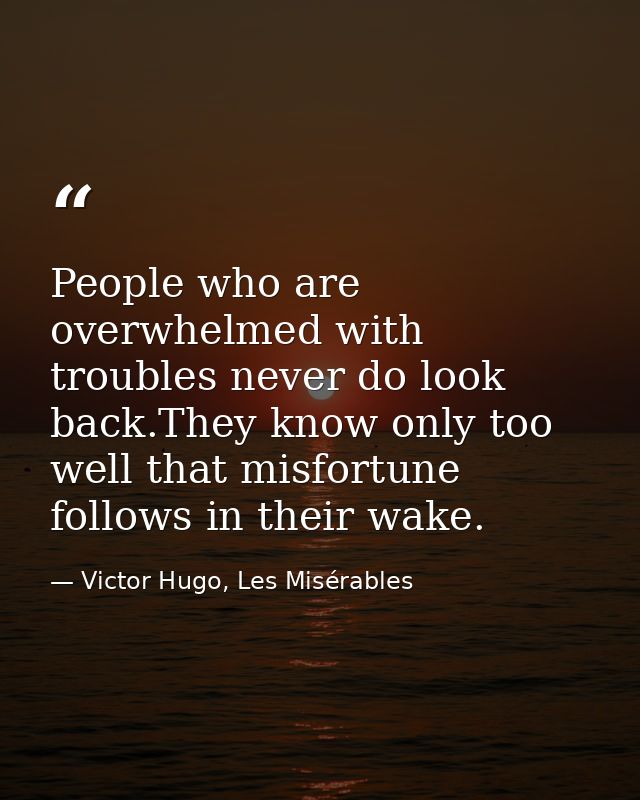 People who are overwhelmed with troubles never do look back.They know only too well that misfortune follows in their wak — Victor Hugo, Les Misérables
