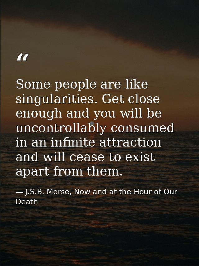 Some people are like singularities. Get close enough and you will be uncontrollably consumed in an infinite attraction a — J.S.B. Morse, Now and at the Hour of Our Death
