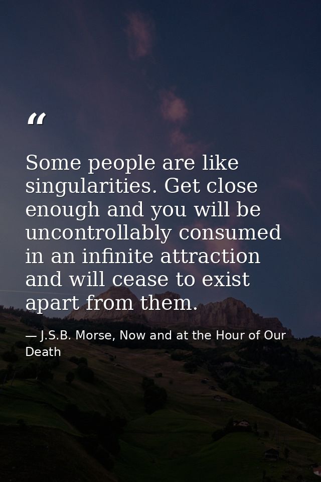 Some people are like singularities. Get close enough and you will be uncontrollably consumed in an infinite attraction a — J.S.B. Morse, Now and at the Hour of Our Death