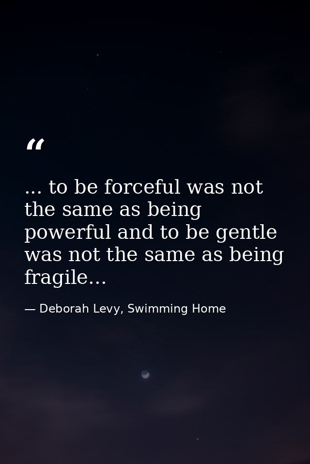 ... to be forceful was not the same as being powerful and to be gentle was not the same as being fragile... — Deborah Levy, Swimming Home