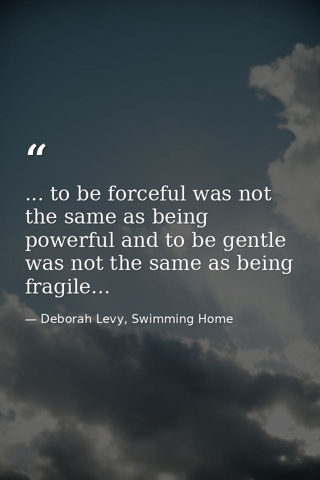 ... to be forceful was not the same as being powerful and to be gentle was not the same as being fragile... — Deborah Levy, Swimming Home