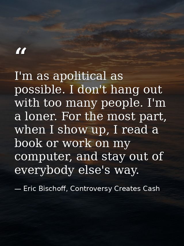 I'm as apolitical as possible. I don't hang out with too many people. I'm a loner. For the most part, when I show up, I  — Eric Bischoff, Controversy Creates Cash
