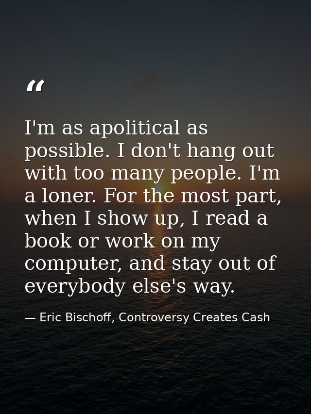 I'm as apolitical as possible. I don't hang out with too many people. I'm a loner. For the most part, when I show up, I  — Eric Bischoff, Controversy Creates Cash