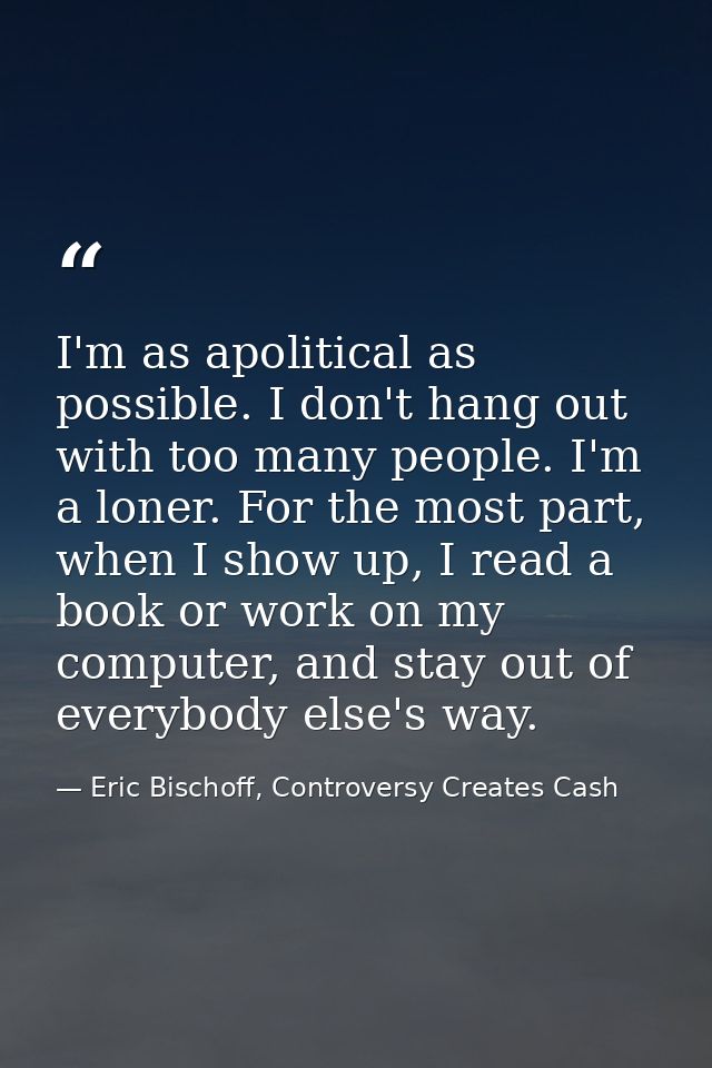 I'm as apolitical as possible. I don't hang out with too many people. I'm a loner. For the most part, when I show up, I  — Eric Bischoff, Controversy Creates Cash