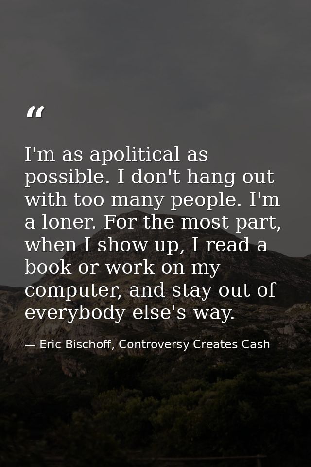 I'm as apolitical as possible. I don't hang out with too many people. I'm a loner. For the most part, when I show up, I  — Eric Bischoff, Controversy Creates Cash