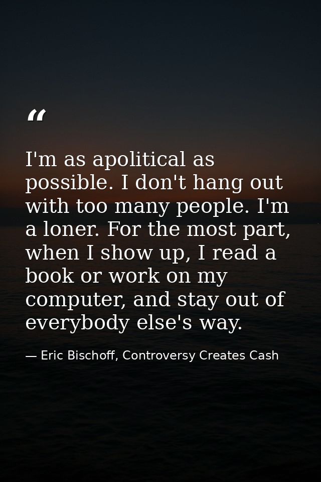 I'm as apolitical as possible. I don't hang out with too many people. I'm a loner. For the most part, when I show up, I  — Eric Bischoff, Controversy Creates Cash