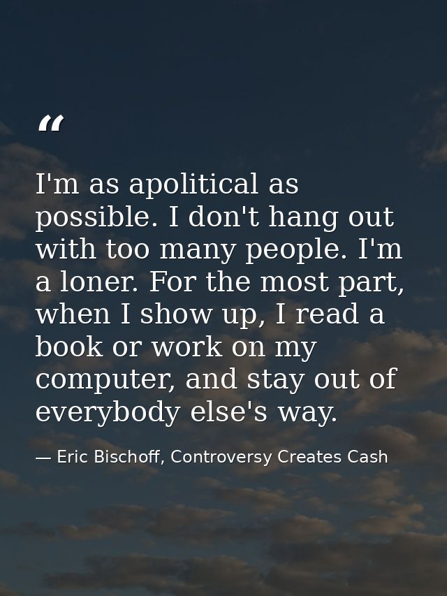 I'm as apolitical as possible. I don't hang out with too many people. I'm a loner. For the most part, when I show up, I  — Eric Bischoff, Controversy Creates Cash