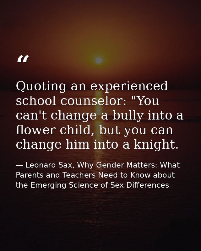 Quoting an experienced school counselor: "You can't change a bully into a flower child, but you can change him into a kn — Leonard Sax, Why Gender Matters: What Parents and Teachers Need to Know about the Emerging Science of Sex Differences