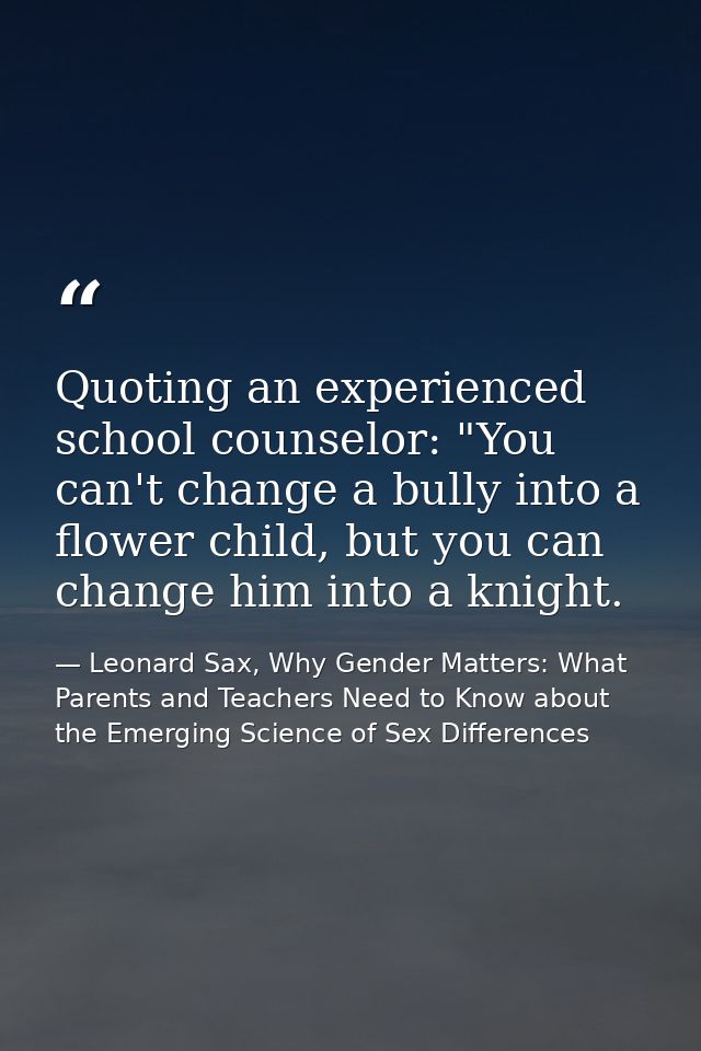 Quoting an experienced school counselor: "You can't change a bully into a flower child, but you can change him into a kn — Leonard Sax, Why Gender Matters: What Parents and Teachers Need to Know about the Emerging Science of Sex Differences