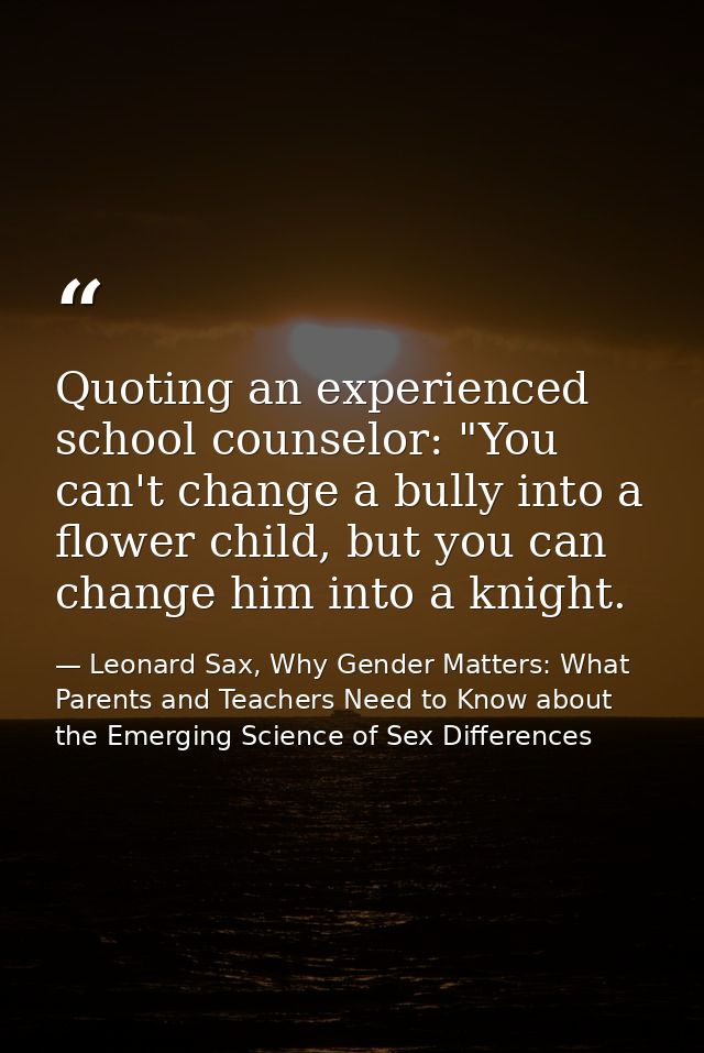 Quoting an experienced school counselor: "You can't change a bully into a flower child, but you can change him into a kn — Leonard Sax, Why Gender Matters: What Parents and Teachers Need to Know about the Emerging Science of Sex Differences