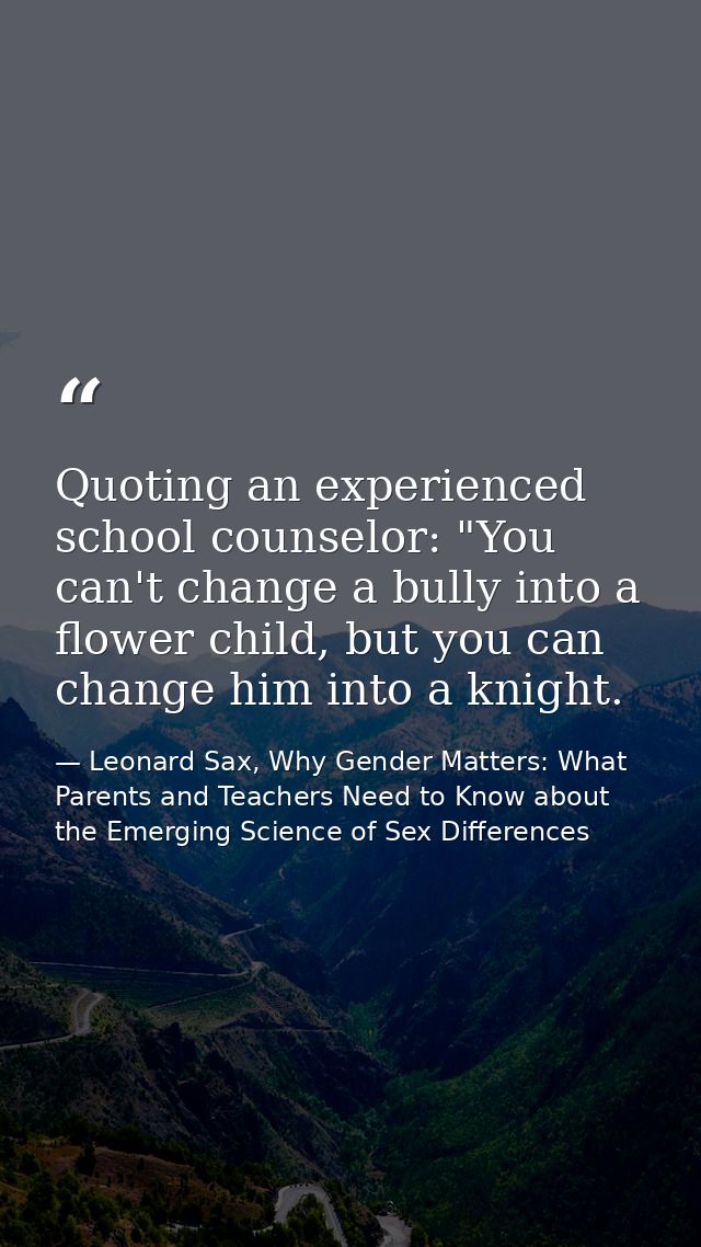 Quoting an experienced school counselor: "You can't change a bully into a flower child, but you can change him into a kn — Leonard Sax, Why Gender Matters: What Parents and Teachers Need to Know about the Emerging Science of Sex Differences