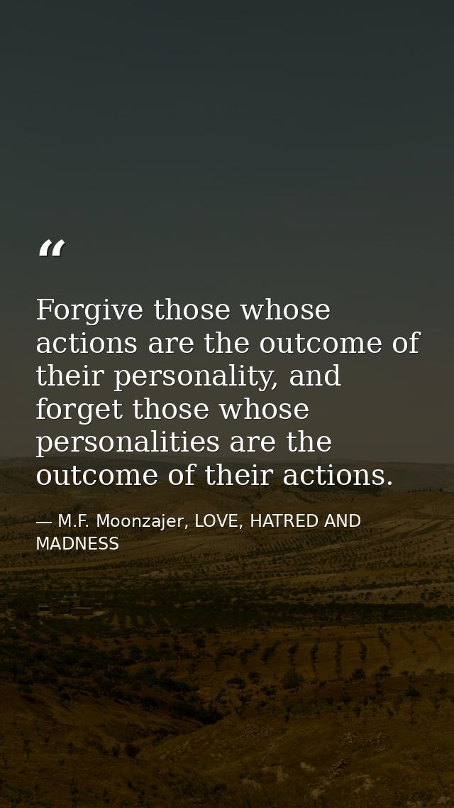Forgive those whose actions are the outcome of their personality, and forget those whose personalities are the outcome o — M.F. Moonzajer, LOVE, HATRED AND MADNESS