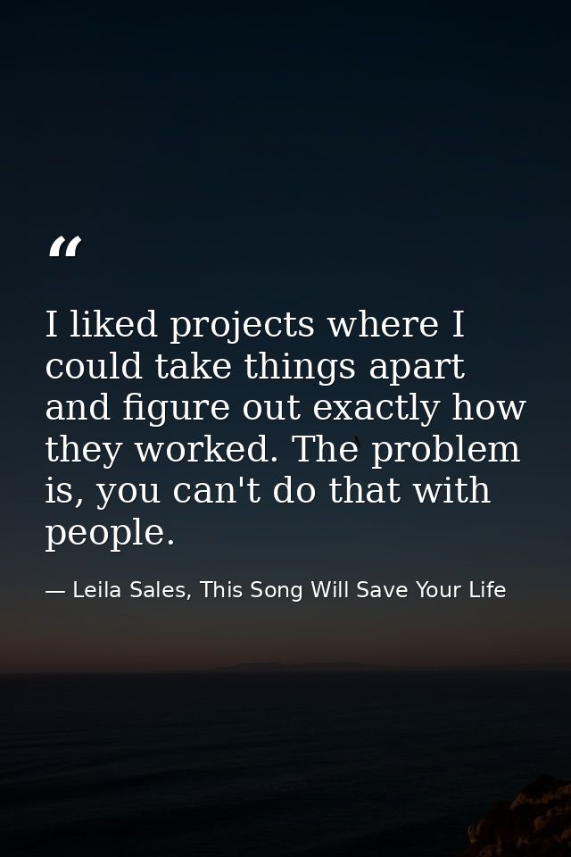 I liked projects where I could take things apart and figure out exactly how they worked. The problem is, you can't do th — Leila Sales, This Song Will Save Your Life