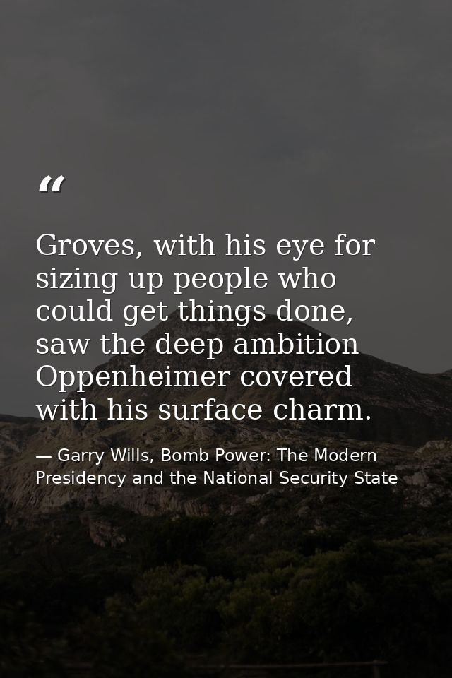 Groves, with his eye for sizing up people who could get things done, saw the deep ambition Oppenheimer covered with his  — Garry Wills, Bomb Power: The Modern Presidency and the National Security State