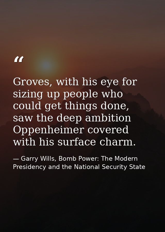 Groves, with his eye for sizing up people who could get things done, saw the deep ambition Oppenheimer covered with his  — Garry Wills, Bomb Power: The Modern Presidency and the National Security State
