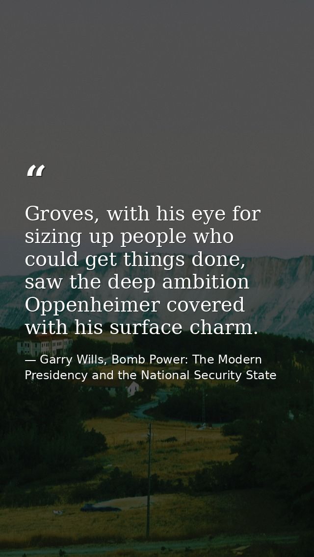Groves, with his eye for sizing up people who could get things done, saw the deep ambition Oppenheimer covered with his  — Garry Wills, Bomb Power: The Modern Presidency and the National Security State