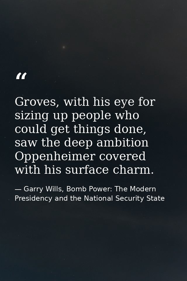 Groves, with his eye for sizing up people who could get things done, saw the deep ambition Oppenheimer covered with his  — Garry Wills, Bomb Power: The Modern Presidency and the National Security State