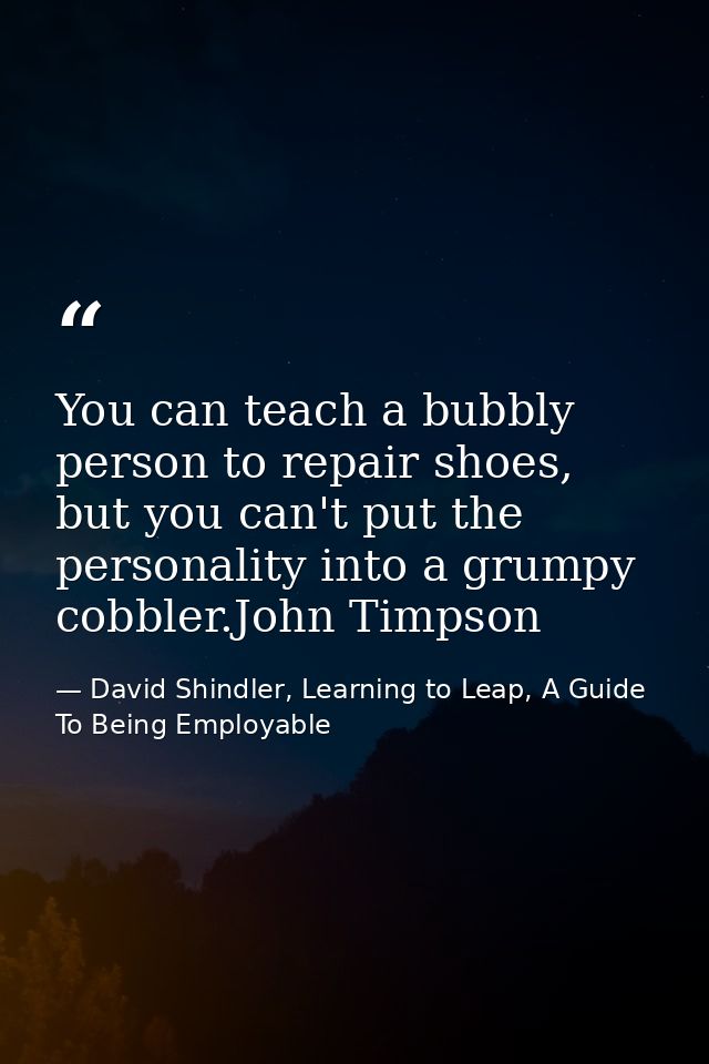 You can teach a bubbly person to repair shoes, but you can't put the personality into a grumpy cobbler.John Timpson — David Shindler, Learning to Leap, A Guide To Being Employable