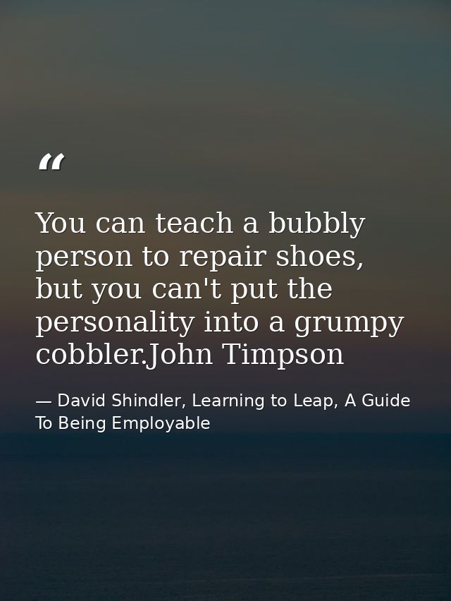 You can teach a bubbly person to repair shoes, but you can't put the personality into a grumpy cobbler.John Timpson — David Shindler, Learning to Leap, A Guide To Being Employable