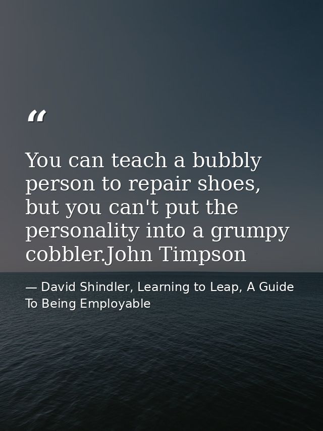 You can teach a bubbly person to repair shoes, but you can't put the personality into a grumpy cobbler.John Timpson — David Shindler, Learning to Leap, A Guide To Being Employable