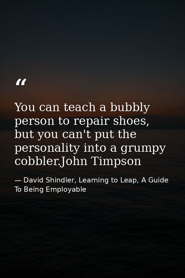 You can teach a bubbly person to repair shoes, but you can't put the personality into a grumpy cobbler.John Timpson — David Shindler, Learning to Leap, A Guide To Being Employable