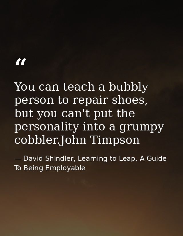 You can teach a bubbly person to repair shoes, but you can't put the personality into a grumpy cobbler.John Timpson — David Shindler, Learning to Leap, A Guide To Being Employable