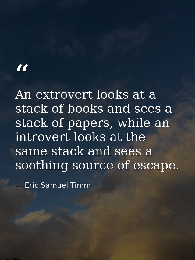 An extrovert looks at a stack of books and sees a stack of papers, while an introvert looks at the same stack and sees a — Eric Samuel Timm