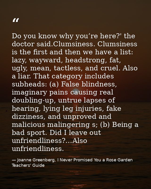Do you know why you’re here?' the doctor said.Clumsiness. Clumsiness is the first and then we have a list: lazy, wayward — Joanne Greenberg, I Never Promised You a Rose Garden Teachers' Guide