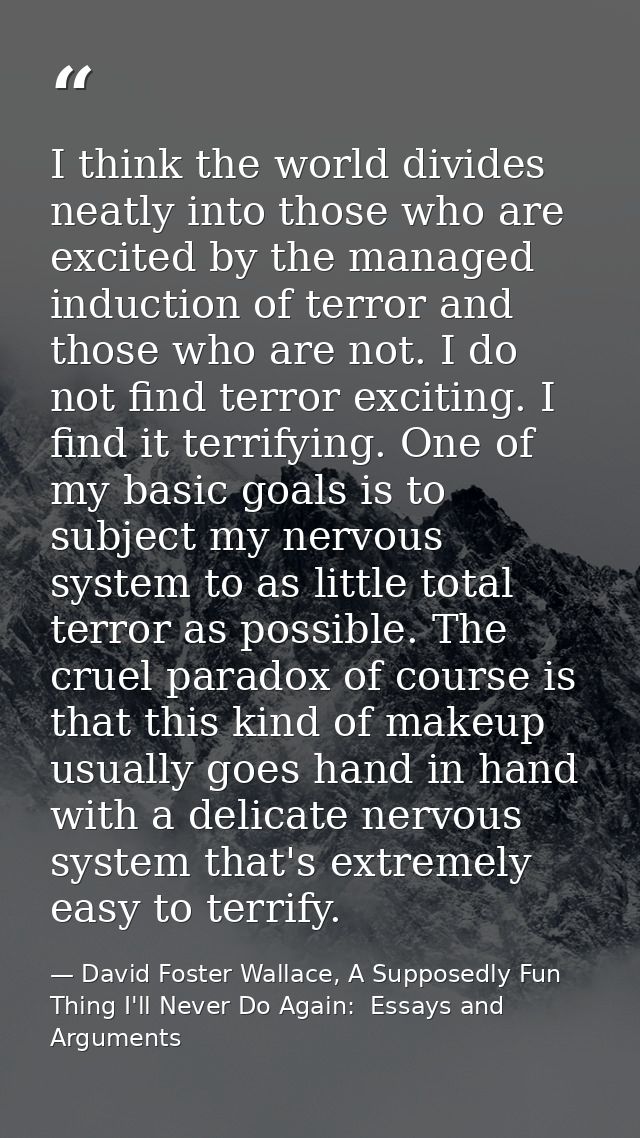 I think the world divides neatly into those who are excited by the managed induction of terror and those who are not. I  — David Foster Wallace, A Supposedly Fun Thing I'll Never Do Again:  Essays and Arguments