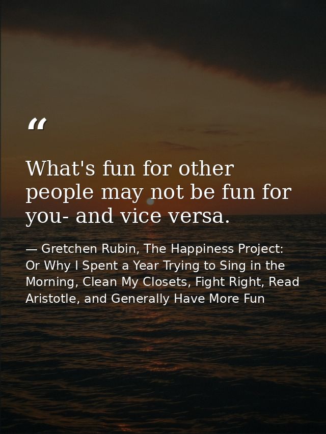 What's fun for other people may not be fun for you- and vice versa. — Gretchen Rubin, The Happiness Project: Or Why I Spent a Year Trying to Sing in the Morning, Clean My Closets, Fight Right, Read Aristotle, and Generally Have More Fun