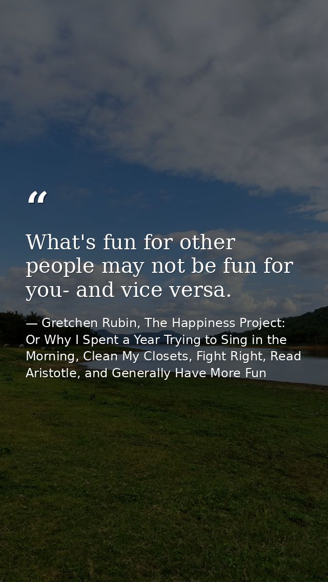 What's fun for other people may not be fun for you- and vice versa. — Gretchen Rubin, The Happiness Project: Or Why I Spent a Year Trying to Sing in the Morning, Clean My Closets, Fight Right, Read Aristotle, and Generally Have More Fun