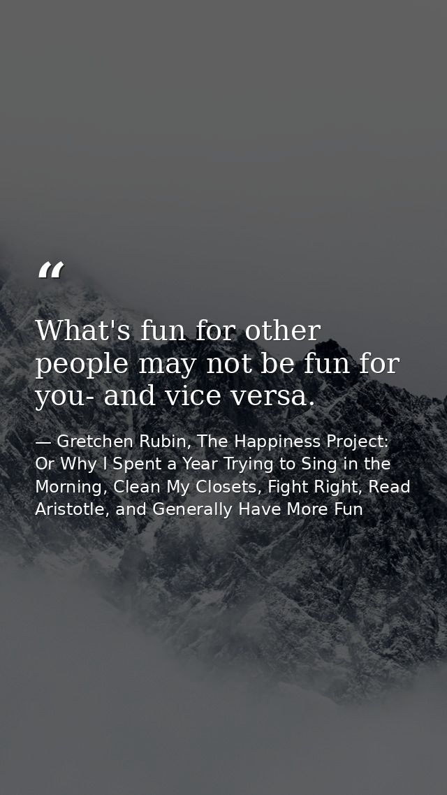 What's fun for other people may not be fun for you- and vice versa. — Gretchen Rubin, The Happiness Project: Or Why I Spent a Year Trying to Sing in the Morning, Clean My Closets, Fight Right, Read Aristotle, and Generally Have More Fun