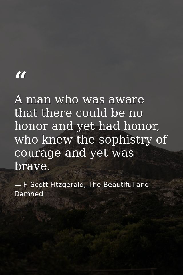 A man who was aware that there could be no honor and yet had honor, who knew the sophistry of courage and yet was brave. — F. Scott Fitzgerald, The Beautiful and Damned