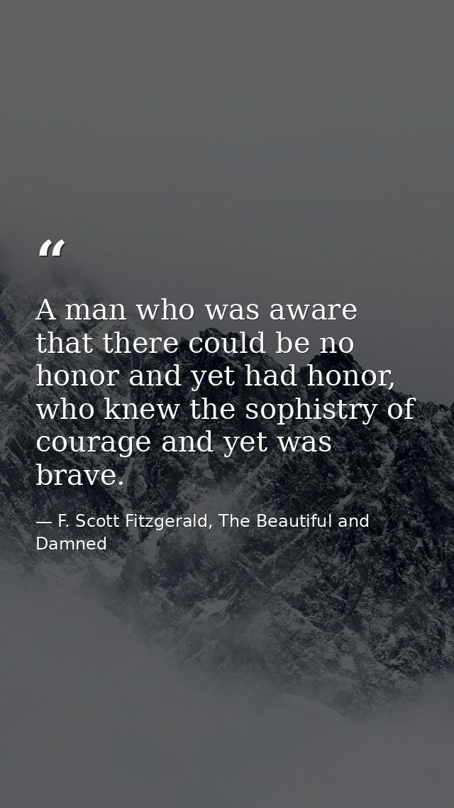 A man who was aware that there could be no honor and yet had honor, who knew the sophistry of courage and yet was brave. — F. Scott Fitzgerald, The Beautiful and Damned