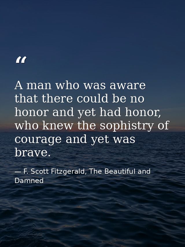 A man who was aware that there could be no honor and yet had honor, who knew the sophistry of courage and yet was brave. — F. Scott Fitzgerald, The Beautiful and Damned