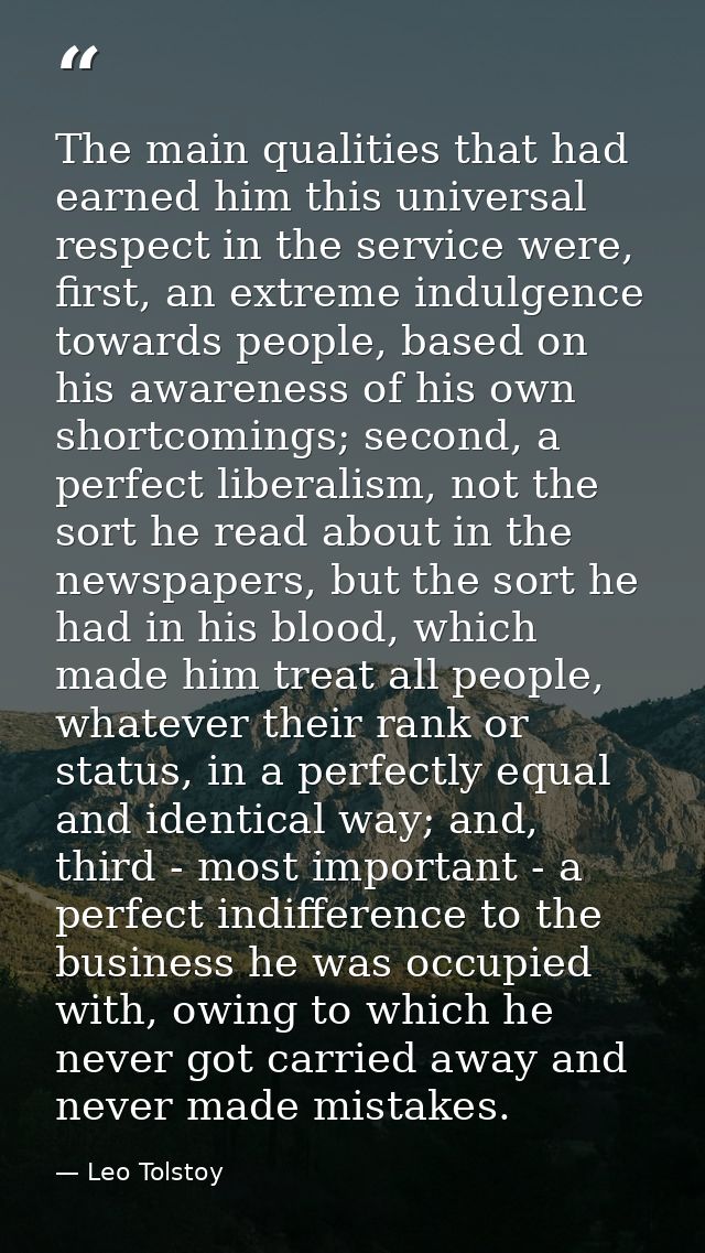 The main qualities that had earned him this universal respect in the service were, first, an extreme indulgence towards  — Leo Tolstoy